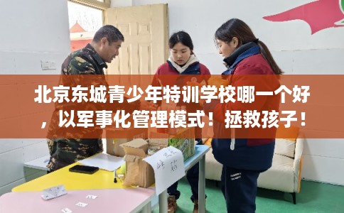 北京东城青少年特训学校哪一个好，以军事化管理模式！拯救孩子！