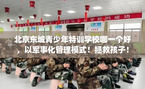 北京东城青少年特训学校哪一个好，以军事化管理模式！拯救孩子！
