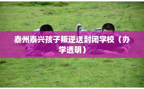 泰州泰兴孩子叛逆送封闭学校（办学透明）