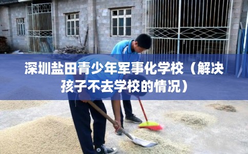 深圳盐田青少年军事化学校（解决孩子不去学校的情况）