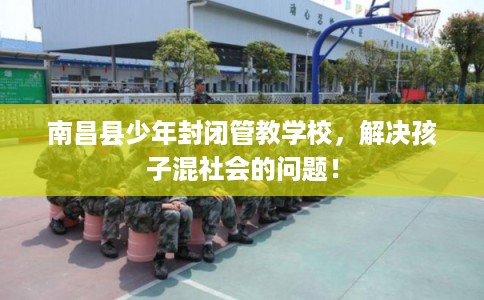 南昌县少年封闭管教学校，解决孩子混社会的问题！