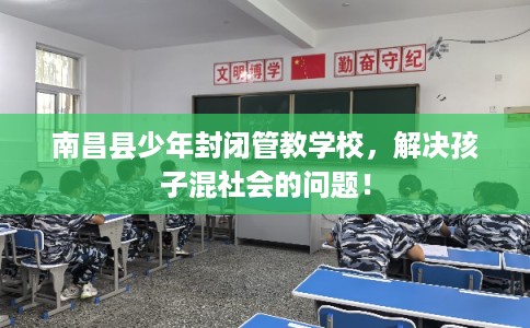 南昌县少年封闭管教学校，解决孩子混社会的问题！