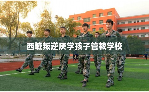 西城叛逆厌学孩子管教学校