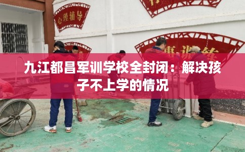 九江都昌军训学校全封闭：解决孩子不上学的情况
