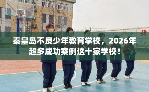 秦皇岛不良少年教育学校，2026年超多成功案例这十家学校！