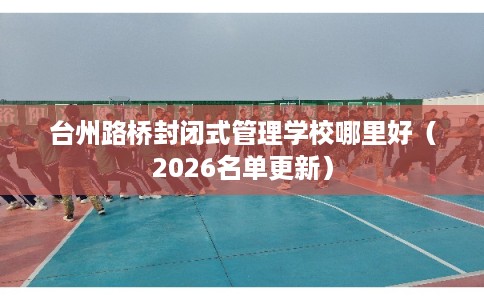 台州路桥封闭式管理学校哪里好（2026名单更新）