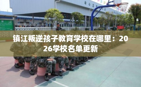 镇江叛逆孩子教育学校在哪里：2026学校名单更新
