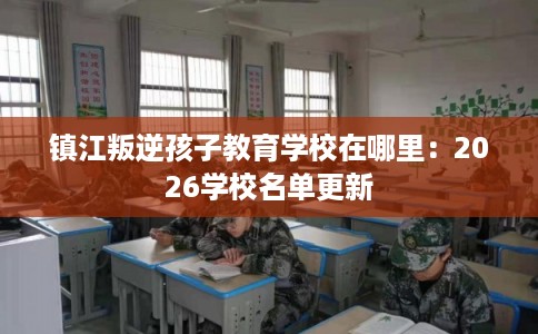 镇江叛逆孩子教育学校在哪里：2026学校名单更新
