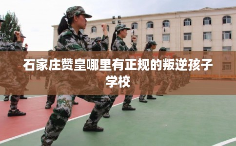 石家庄赞皇哪里有正规的叛逆孩子学校