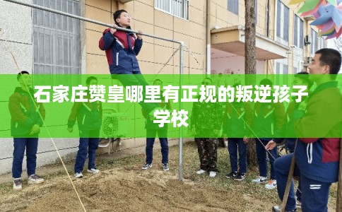 石家庄赞皇哪里有正规的叛逆孩子学校