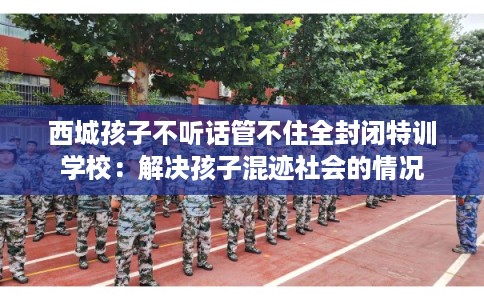 西城孩子不听话管不住全封闭特训学校：解决孩子混迹社会的情况