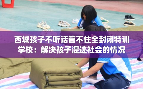 西城孩子不听话管不住全封闭特训学校：解决孩子混迹社会的情况