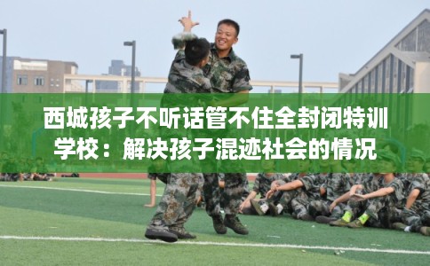 西城孩子不听话管不住全封闭特训学校：解决孩子混迹社会的情况