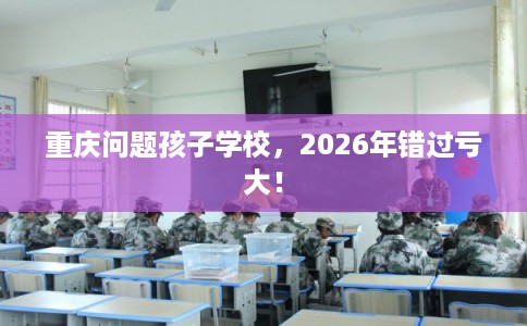 重庆问题孩子学校，2026年错过亏大！