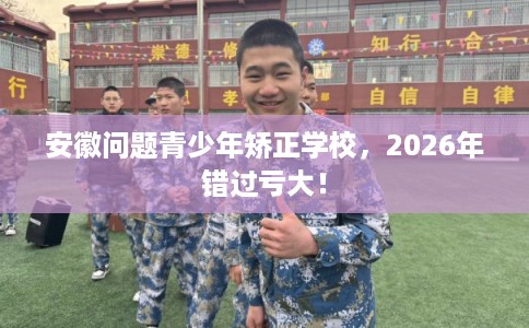 安徽问题青少年矫正学校，2026年错过亏大！