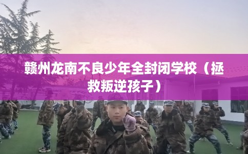 赣州龙南不良少年全封闭学校（拯救叛逆孩子）