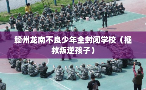 赣州龙南不良少年全封闭学校（拯救叛逆孩子）