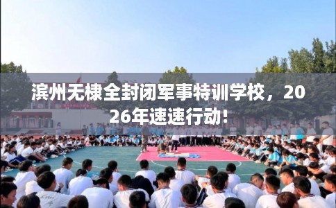 滨州无棣全封闭军事特训学校，2026年速速行动!