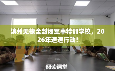 滨州无棣全封闭军事特训学校，2026年速速行动!