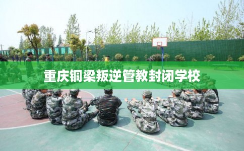 重庆铜梁叛逆管教封闭学校