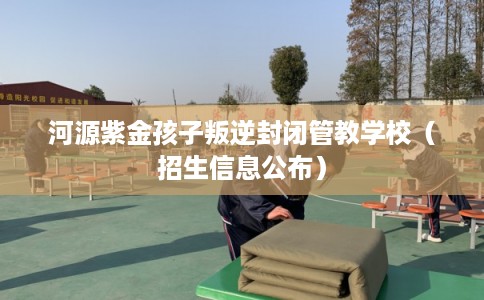 河源紫金孩子叛逆封闭管教学校（招生信息公布）