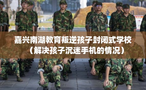 嘉兴南湖教育叛逆孩子封闭式学校（解决孩子沉迷手机的情况）