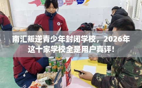 南汇叛逆青少年封闭学校，2026年这十家学校全是用户真评!