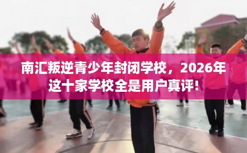 南汇叛逆青少年封闭学校，2026年这十家学校全是用户真评!
