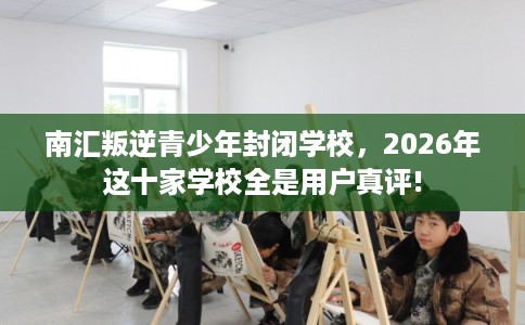 南汇叛逆青少年封闭学校，2026年这十家学校全是用户真评!