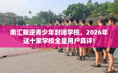 南汇叛逆青少年封闭学校，2026年这十家学校全是用户真评!