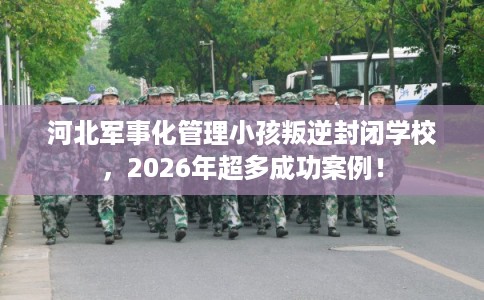 河北军事化管理小孩叛逆封闭学校，2026年超多成功案例！