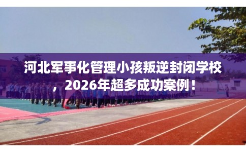 河北军事化管理小孩叛逆封闭学校，2026年超多成功案例！
