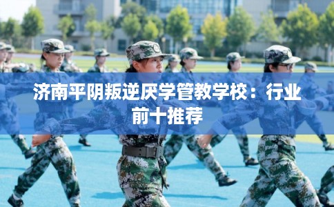 济南平阴叛逆厌学管教学校：行业前十推荐