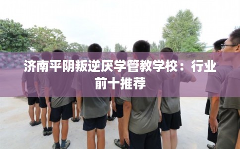 济南平阴叛逆厌学管教学校：行业前十推荐