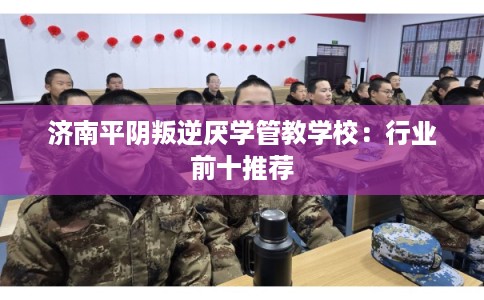 济南平阴叛逆厌学管教学校：行业前十推荐