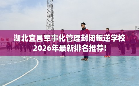 湖北宜昌军事化管理封闭叛逆学校2026年最新排名推荐!