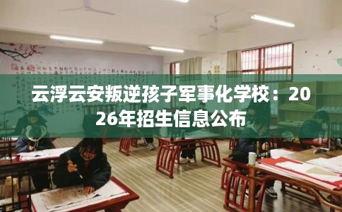 云浮云安叛逆孩子军事化学校：2026年招生信息公布