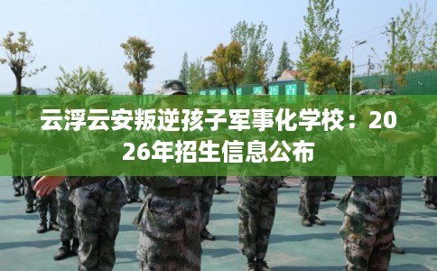 云浮云安叛逆孩子军事化学校：2026年招生信息公布