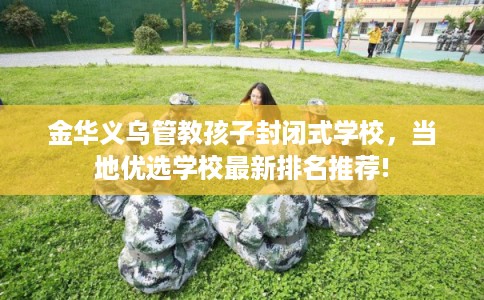 金华义乌管教孩子封闭式学校，当地优选学校最新排名推荐!