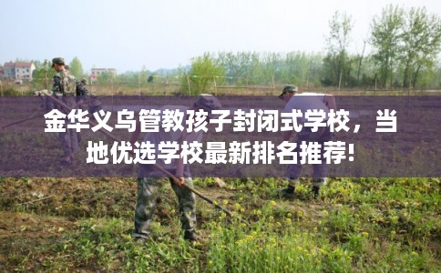 金华义乌管教孩子封闭式学校，当地优选学校最新排名推荐!
