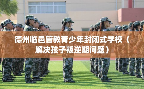 德州临邑管教青少年封闭式学校（解决孩子叛逆期问题）