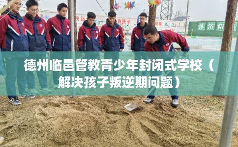 德州临邑管教青少年封闭式学校（解决孩子叛逆期问题）