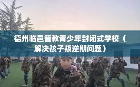 德州临邑管教青少年封闭式学校（解决孩子叛逆期问题）