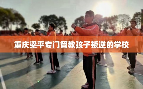重庆梁平专门管教孩子叛逆的学校