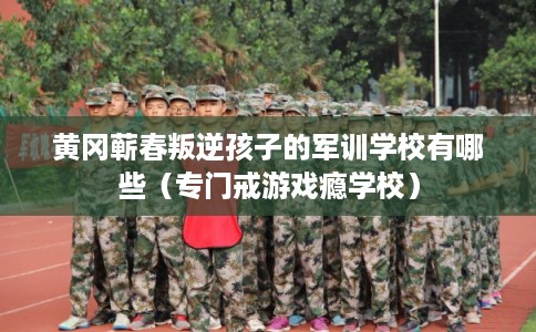 黄冈蕲春叛逆孩子的军训学校有哪些（专门戒游戏瘾学校）