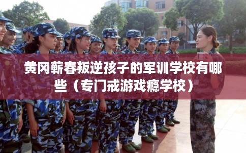 黄冈蕲春叛逆孩子的军训学校有哪些（专门戒游戏瘾学校）