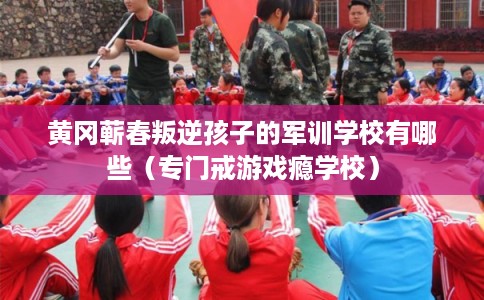 黄冈蕲春叛逆孩子的军训学校有哪些（专门戒游戏瘾学校）
