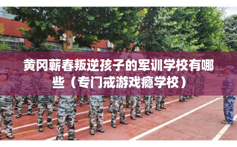 黄冈蕲春叛逆孩子的军训学校有哪些（专门戒游戏瘾学校）