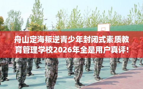 舟山定海叛逆青少年封闭式素质教育管理学校2026年全是用户真评!
