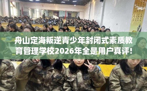 舟山定海叛逆青少年封闭式素质教育管理学校2026年全是用户真评!
